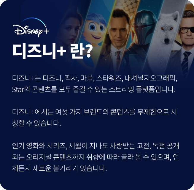 디즈니+란? Disney, 디즈니+는 디즈니, 픽사, 마블, 스타워즈, 내셔널지오그래픽, Star의 콘텐츠를 모두 즐길 수 있는 스트리밍 플랫폼입니다., 디즈니+에서는 여섯 가지 브랜드의 콘텐츠를 무제한으로 시청할 수 있습니다., 인기 영화와 시리즈, 세월이 지나도 사랑받는 고전, 독점 공개되는 오리지널 콘텐츠까지 취향에 따라 골라 볼 수 있으며, 언제든지 새로운 볼거리가 있습니다.