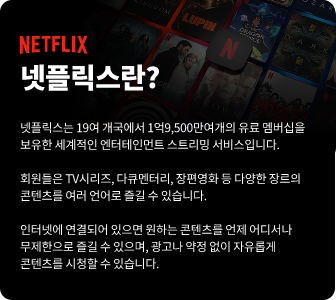 NETFLIX 넷플릭스란? 넷플릭스는 19여 개국에서 1억9,500만여개의 유료 멤버십을 보유한 세계적인 엔터테이먼트 스트리밍 서비스입니다. 회원들은 TV시리즈, 다큐멘터리, 장편영화 등 다양한 장르의 콘텐츠를 여러 언어로 즐길 수 있습니다. 인터넷에 연결되어 있으면 원하는 콘텐츠를 언제 어디서나 무제한으로 즐길 수 있으며, 광고나 약정 없이 자유롭게 콘텐츠를 시청할 수 있습니다.